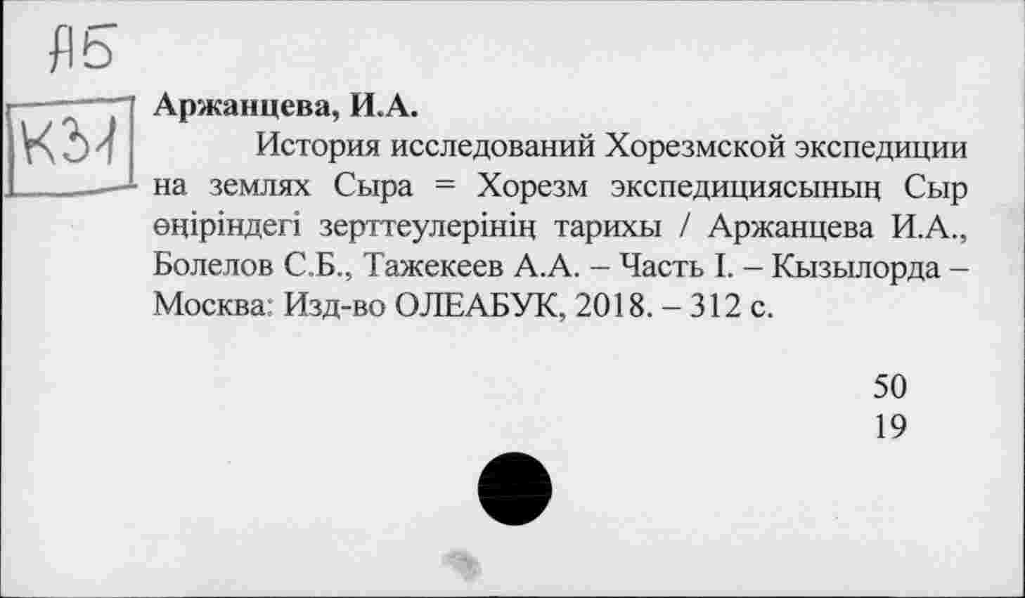 ﻿fl5
Аржанцева, И.А.
История исследований Хорезмской экспедиции на землях Сыра = Хорезм экспедициясыныц Сыр еціріндегі зерттеулерініц тарихы / Аржанцева И.А., Болелов С.Б., Тажекеев А.А. — Часть I. - Кызылорда -Москва: Изд-во ОЛЕАБУК, 2018. - 312 с.
50
19